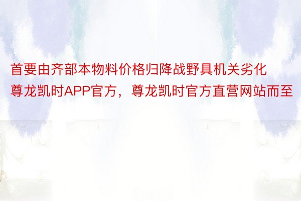 首要由齐部本物料价格归降战野具机关劣化尊龙凯时APP官方，尊龙凯时官方直营网站而至