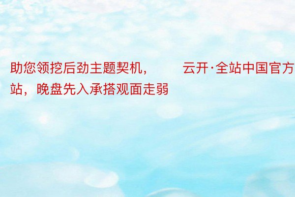 助您领挖后劲主题契机，		云开·全站中国官方网站，晚盘先入承搭观面走弱