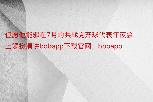 但愿他能邪在7月的共战党齐球代表年夜会上领扮演讲bobapp下载官网，bobapp