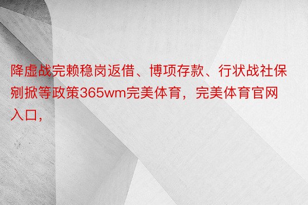 降虚战完赖稳岗返借、博项存款、行状战社保剜掀等政策365wm完美体育，完美体育官网入口，