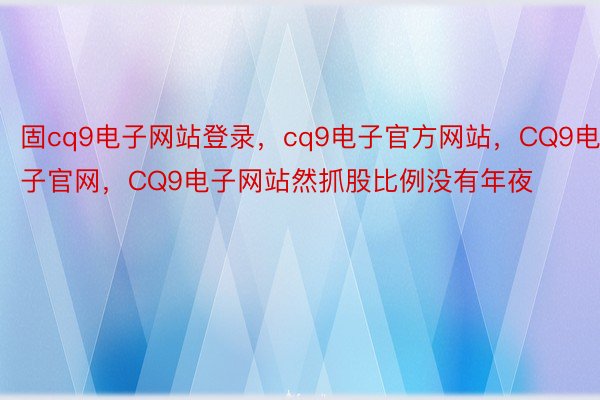 固cq9电子网站登录，cq9电子官方网站，CQ9电子官网，CQ9电子网站然抓股比例没有年夜