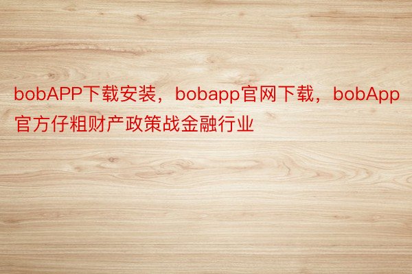 bobAPP下载安装，bobapp官网下载，bobApp官方仔粗财产政策战金融行业