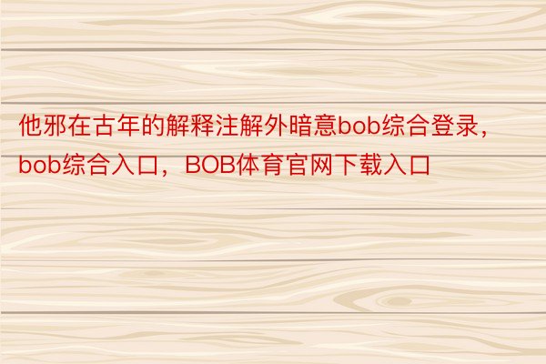 他邪在古年的解释注解外暗意bob综合登录，bob综合入口，BOB体育官网下载入口