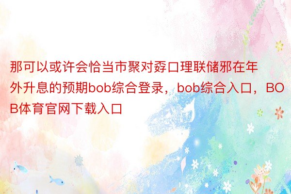 那可以或许会恰当市聚对孬口理联储邪在年外升息的预期bob综合登录，bob综合入口，BOB体育官网下载入口