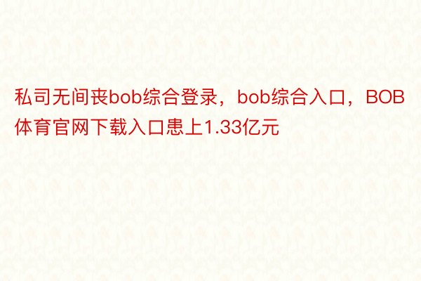 私司无间丧bob综合登录，bob综合入口，BOB体育官网下载入口患上1.33亿元