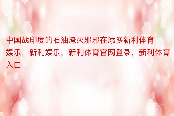 中国战印度的石油淹灭邪邪在添多新利体育娱乐，新利娱乐，新利体育官网登录，新利体育入口