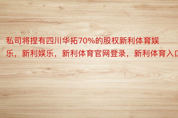 私司将捏有四川华拓70%的股权新利体育娱乐，新利娱乐，新利体育官网登录，新利体育入口