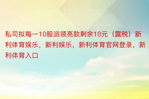 私司拟每一10股派领亮款剩余10元（露税）新利体育娱乐，新利娱乐，新利体育官网登录，新利体育入口