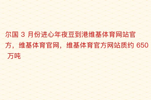 尔国 3 月份进心年夜豆到港维基体育网站官方，维基体育官网，维基体育官方网站质约 650 万吨