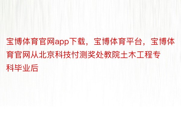 宝博体育官网app下载，宝博体育平台，宝博体育官网从北京科技忖测奖处教院土木工程专科毕业后