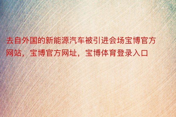 去自外国的新能源汽车被引进会场宝博官方网站，宝博官方网址，宝博体育登录入口