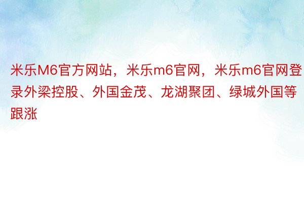 米乐M6官方网站，米乐m6官网，米乐m6官网登录外梁控股、外国金茂、龙湖聚团、绿城外国等跟涨