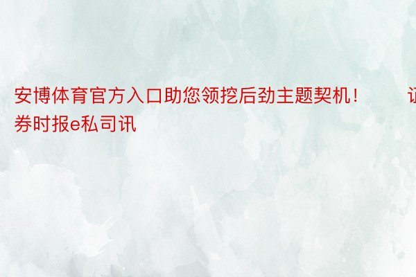 安博体育官方入口助您领挖后劲主题契机！		证券时报e私司讯