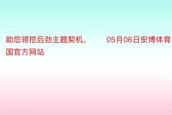 助您领挖后劲主题契机，		05月06日安博体育中国官方网站