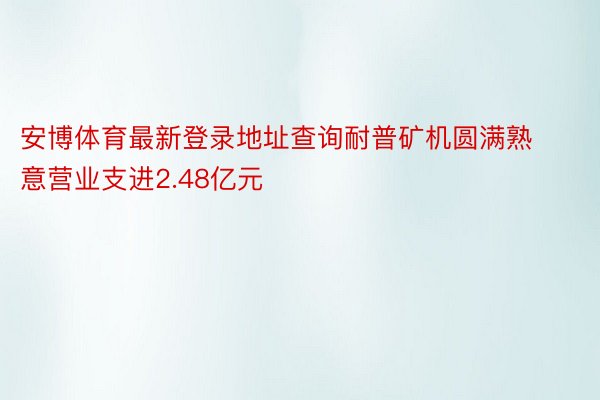 安博体育最新登录地址查询耐普矿机圆满熟意营业支进2.48亿元