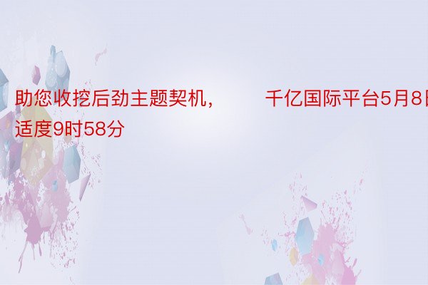 助您收挖后劲主题契机，		千亿国际平台5月8日适度9时58分