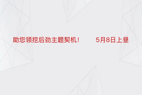 助您领挖后劲主题契机！		5月8日上昼