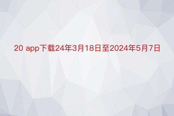 20 app下载24年3月18日至2024年5月7日