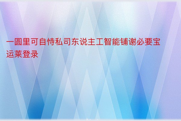 一圆里可自恃私司东说主工智能铺谢必要宝运莱登录