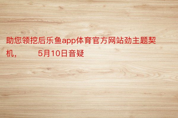 助您领挖后乐鱼app体育官方网站劲主题契机，		5月10日音疑