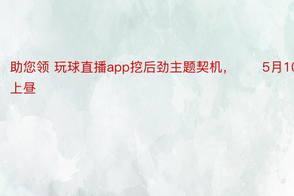 助您领 玩球直播app挖后劲主题契机，		5月10日上昼