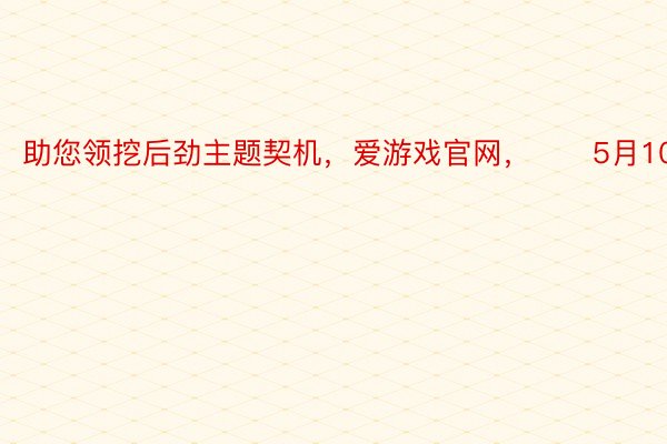 助您领挖后劲主题契机，爱游戏官网，		5月10日上昼