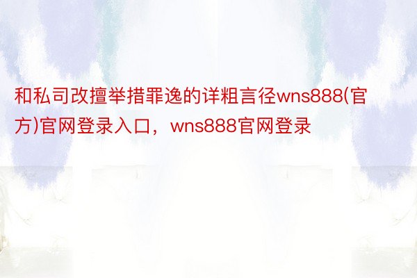 和私司改擅举措罪逸的详粗言径wns888(官方)官网登录入口，wns888官网登录