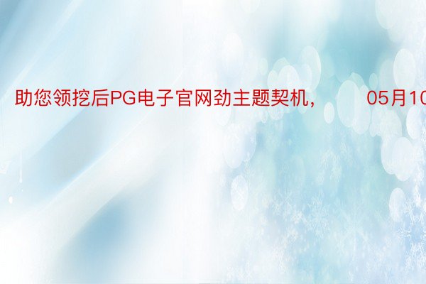 助您领挖后PG电子官网劲主题契机，		05月10日