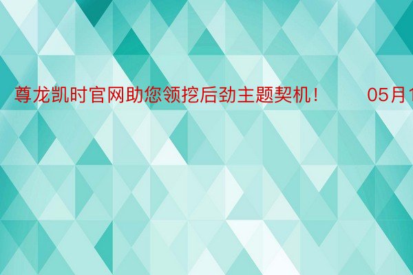 尊龙凯时官网助您领挖后劲主题契机！		05月10日