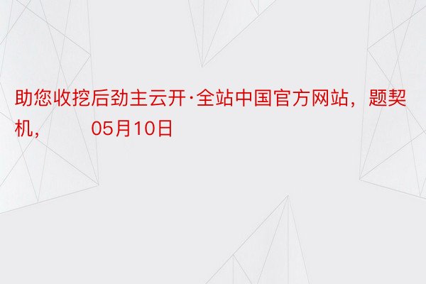 助您收挖后劲主云开·全站中国官方网站，题契机，		05月10日