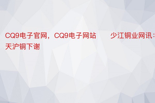 CQ9电子官网，CQ9电子网站　　少江铜业网讯：当天沪铜下谢