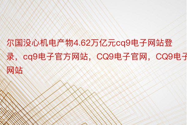 尔国没心机电产物4.62万亿元cq9电子网站登录，cq9电子官方网站，CQ9电子官网，CQ9电子网站