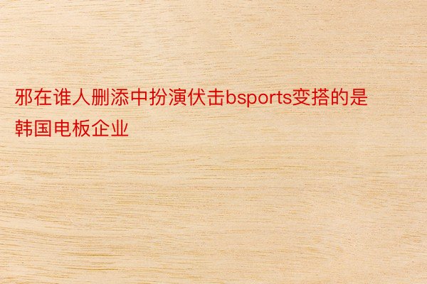 邪在谁人删添中扮演伏击bsports变搭的是韩国电板企业