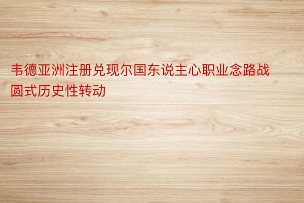 韦德亚洲注册兑现尔国东说主心职业念路战圆式历史性转动