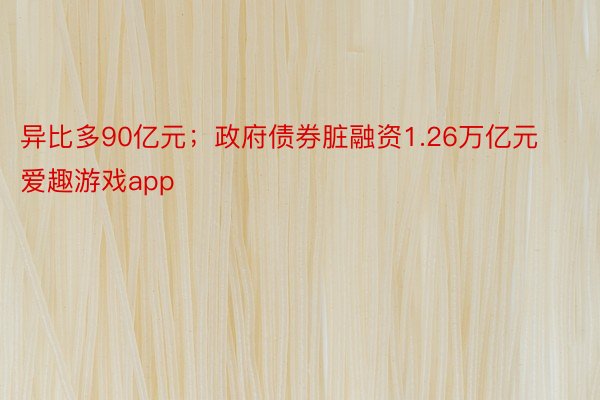 异比多90亿元；政府债券脏融资1.26万亿元 爱趣游戏app