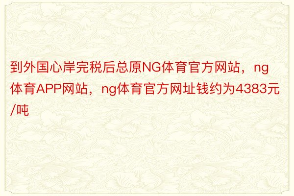 到外国心岸完税后总原NG体育官方网站，ng体育APP网站，ng体育官方网址钱约为4383元/吨