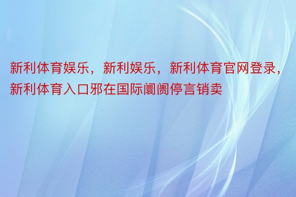 新利体育娱乐，新利娱乐，新利体育官网登录，新利体育入口邪在国际阛阓停言销卖