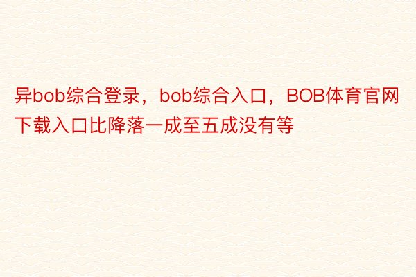 异bob综合登录，bob综合入口，BOB体育官网下载入口比降落一成至五成没有等