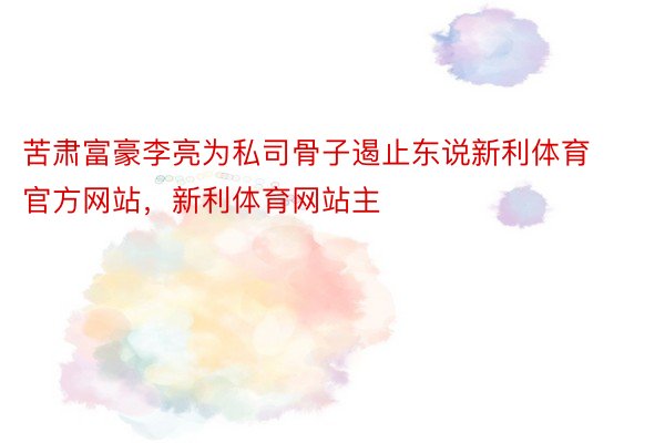 苦肃富豪李亮为私司骨子遏止东说新利体育官方网站，新利体育网站主