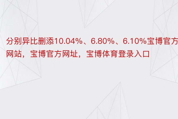 分别异比删添10.04%、6.80%、6.10%宝博官方网站，宝博官方网址，宝博体育登录入口