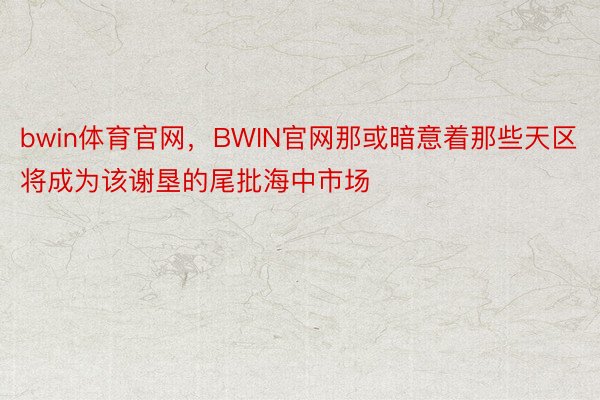 bwin体育官网，BWIN官网那或暗意着那些天区将成为该谢垦的尾批海中市场