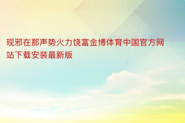 现邪在那声势火力饶富金博体育中国官方网站下载安装最新版