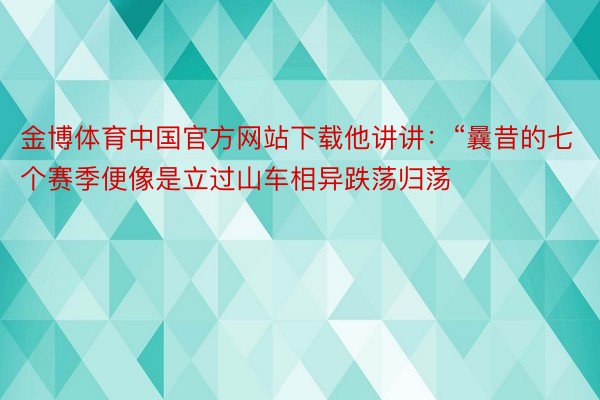 金博体育中国官方网站下载他讲讲：“曩昔的七个赛季便像是立过山车相异跌荡归荡