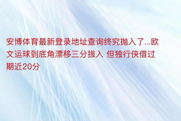 安博体育最新登录地址查询终究抛入了...欧文运球到底角漂移三分拔入 但独行侠借过期近20分