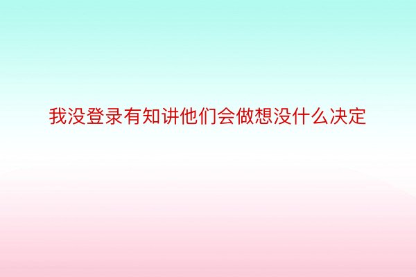 我没登录有知讲他们会做想没什么决定