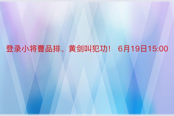 登录小将曹品排、黄剑叫犯功！ 6月19日15:00