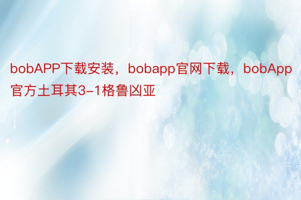 bobAPP下载安装，bobapp官网下载，bobApp官方土耳其3-1格鲁凶亚