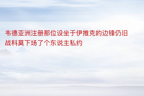 韦德亚洲注册那位设坐于伊推克的边锋仍旧战科莫下场了个东说主私约