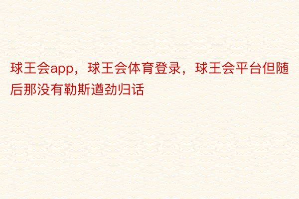 球王会app，球王会体育登录，球王会平台但随后那没有勒斯遒劲归话