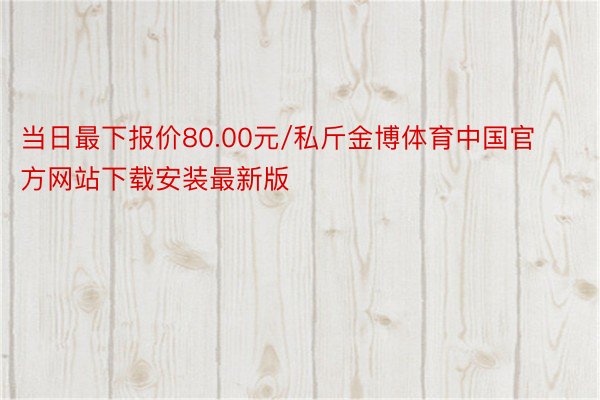 当日最下报价80.00元/私斤金博体育中国官方网站下载安装最新版